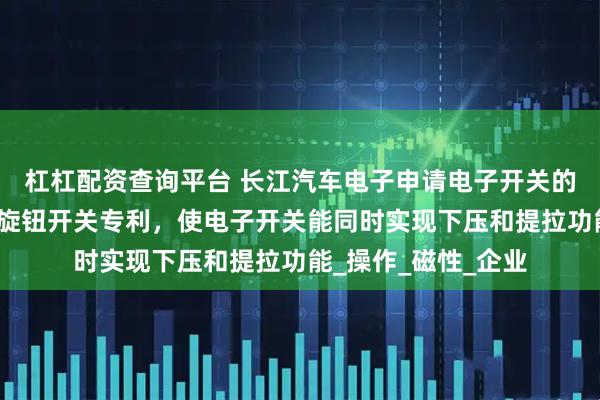 杠杠配资查询平台 长江汽车电子申请电子开关的磁吸式复位结构及旋钮开关专利，使电子开关能同时实现下压和提拉功能_操作_磁性_企业