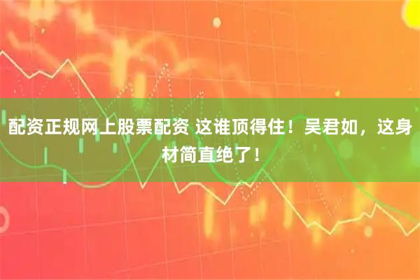 配资正规网上股票配资 这谁顶得住！吴君如，这身材简直绝了！