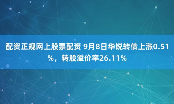 配资正规网上股票配资 9月8日华锐转债上涨0.51%，转股溢价率26.11%