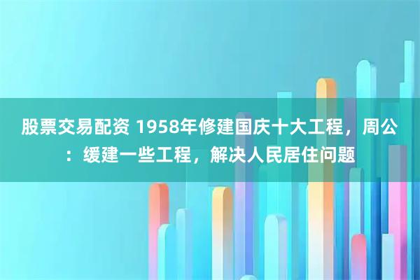 股票交易配资 1958年修建国庆十大工程，周公：缓建一些工程，解决人民居住问题