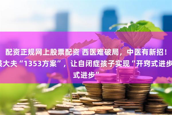 配资正规网上股票配资 西医难破局，中医有新招！裘大夫“1353方案”，让自闭症孩子实现“开窍式进步”